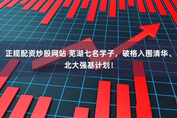 正规配资炒股网站 芜湖七名学子，破格入围清华、北大强基计划！