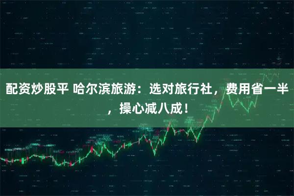 配资炒股平 哈尔滨旅游：选对旅行社，费用省一半，操心减八成！