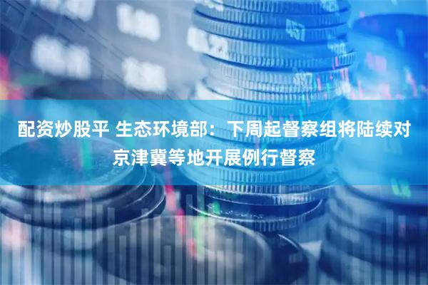 配资炒股平 生态环境部：下周起督察组将陆续对京津冀等地开展例行督察