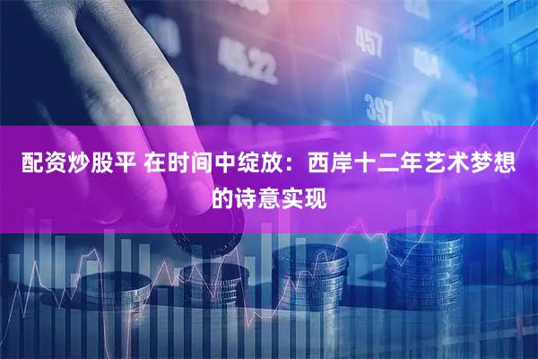 配资炒股平 在时间中绽放：西岸十二年艺术梦想的诗意实现
