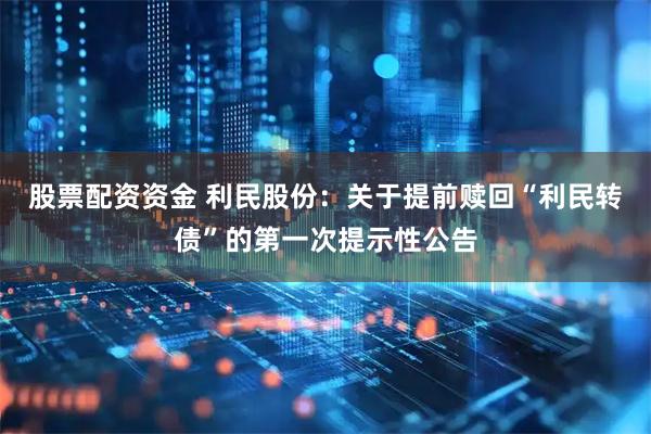 股票配资资金 利民股份：关于提前赎回“利民转债”的第一次提示性公告